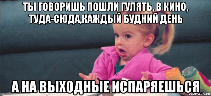 ты говоришь пошли гулять, в кино, туда-сюда,каждый будний день а на выходные испаряешься, Мем  Ты говоришь (девочка возмущается)