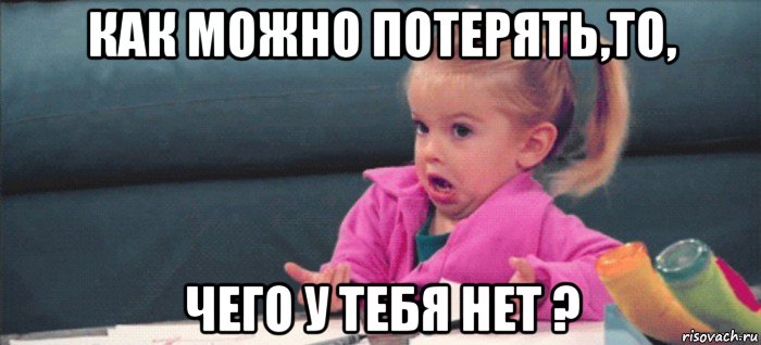 как можно потерять,то, чего у тебя нет ?, Мем  Ты говоришь (девочка возмущается)