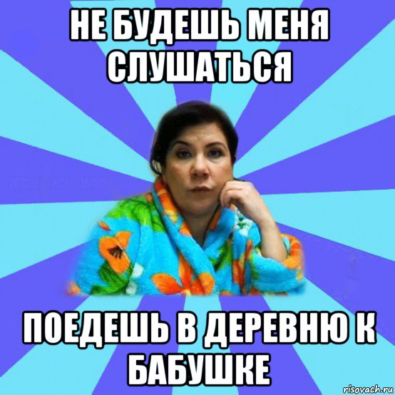 не будешь меня слушаться поедешь в деревню к бабушке, Мем типичная мама