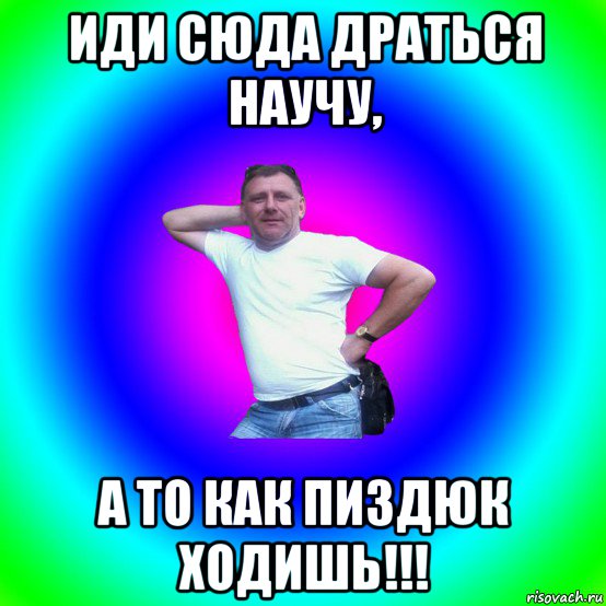 иди сюда драться научу, а то как пиздюк ходишь!!!