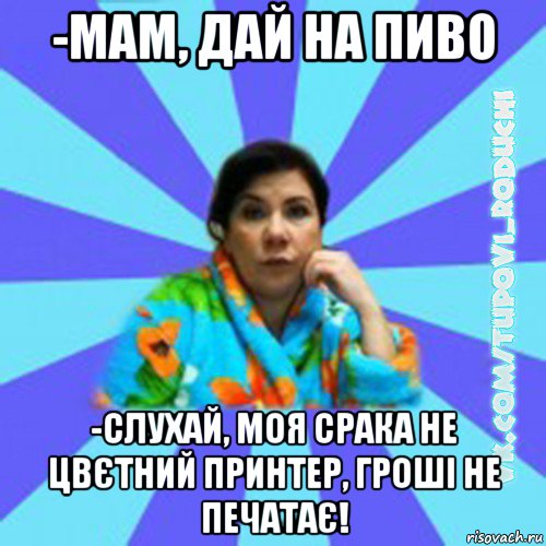 -мам, дай на пиво -слухай, моя срака не цвєтний принтер, гроші не печатає!