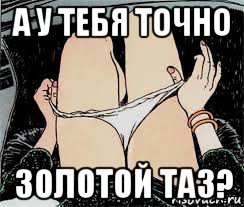 а у тебя точно золотой таз?