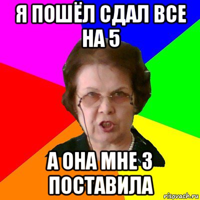 я пошёл сдал все на 5 а она мне 3 поставила, Мем Типичная училка