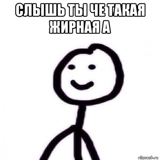 слышь ты че такая жирная а 