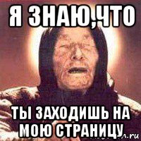 я знаю,что ты заходишь на мою страницу