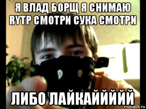 я влад борщ я снимаю rytp смотри сука смотри либо лайкаййййй