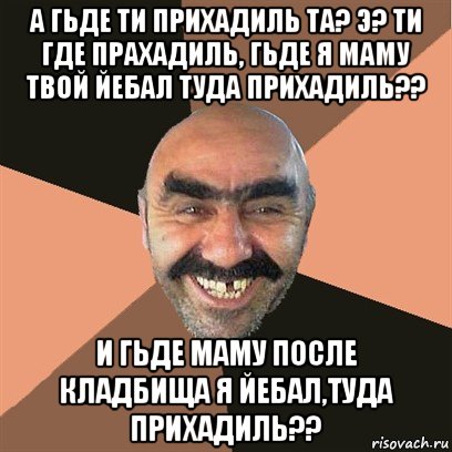 а гьде ти прихадиль та? э? ти где прахадиль, гьде я маму твой йебал туда прихадиль?? и гьде маму после кладбища я йебал,туда прихадиль??, Мем Я твой дом труба шатал