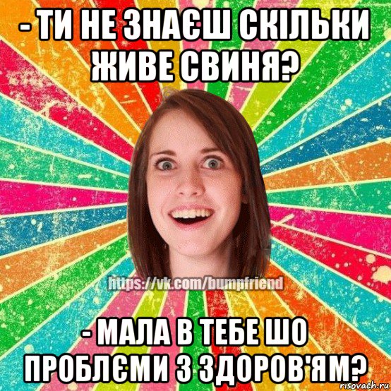 - ти не знаєш скільки живе свиня? - мала в тебе шо проблєми з здоров'ям?, Мем Йобнута Подруга ЙоП