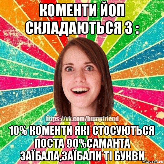 коменти йоп складаються з : 10% коменти які стосуються поста 90%саманта заїбала,заїбали ті букви, Мем Йобнута Подруга ЙоП
