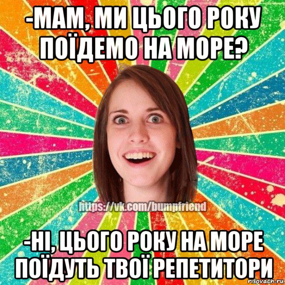 -мам, ми цього року поїдемо на море? -ні, цього року на море поїдуть твої репетитори, Мем Йобнута Подруга ЙоП