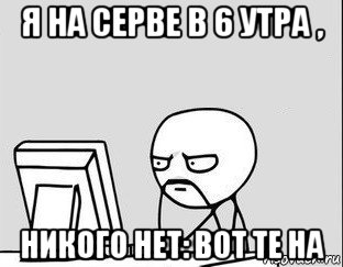 я на серве в 6 утра , никого нет: вот те на