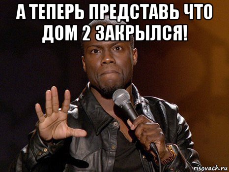 а теперь представь что дом 2 закрылся! , Мем  А теперь представь