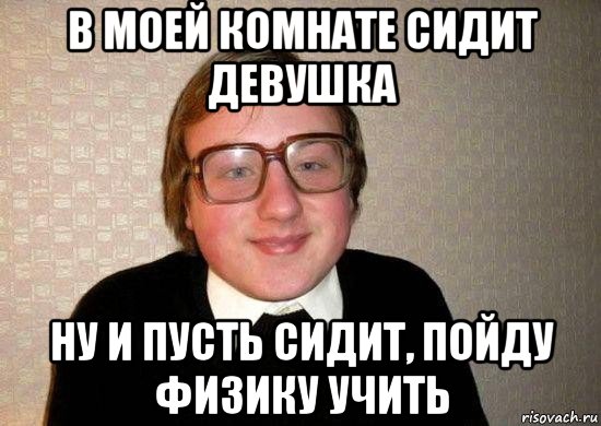 в моей комнате сидит девушка ну и пусть сидит, пойду физику учить, Мем Ботан