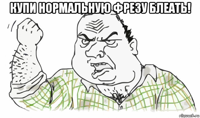 купи нормальную фрезу блеать! , Мем Будь мужиком