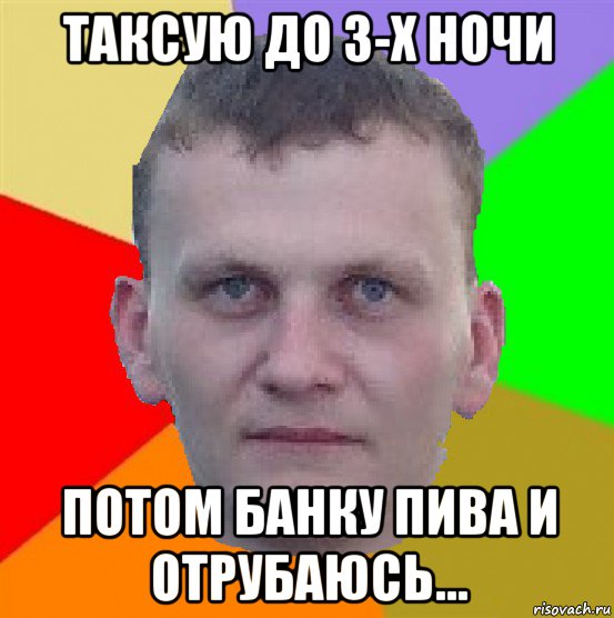 таксую до 3-х ночи потом банку пива и отрубаюсь...