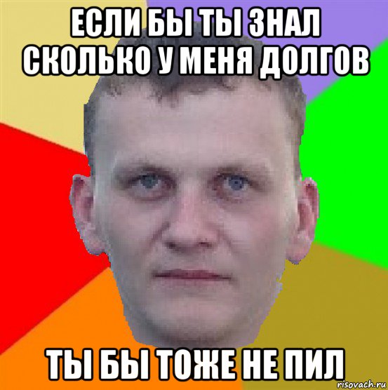 если бы ты знал сколько у меня долгов ты бы тоже не пил
