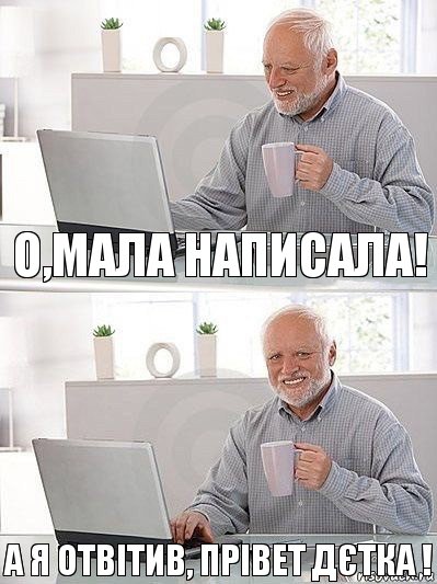 О,МАЛА НАПИСАЛА! А Я ОТВІТИВ, ПРІВЕТ ДЄТКА !