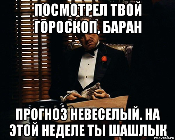 посмотрел твой гороскоп, баран прогноз невеселый. на этой неделе ты шашлык, Мем Дон Вито Корлеоне