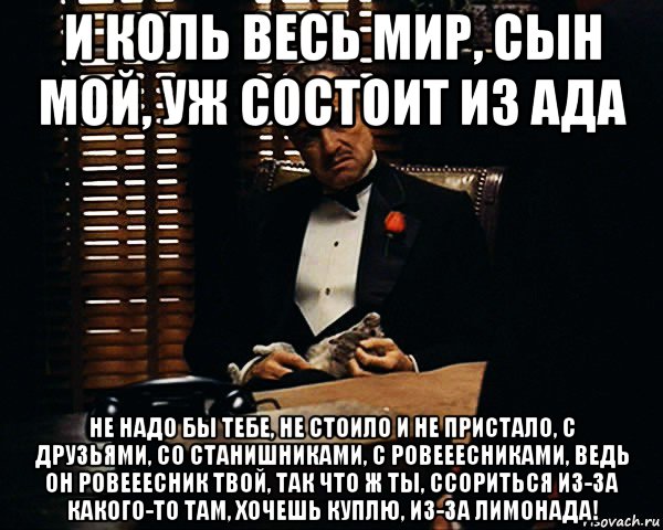 и коль весь мир, сын мой, уж состоит из ада не надо бы тебе, не стоило и не пристало, с друзьями, со станишниками, с ровееесниками, ведь он ровееесник твой, так что ж ты, ссориться из-за какого-то там, хочешь куплю, из-за лимонада!, Мем Дон Вито Корлеоне