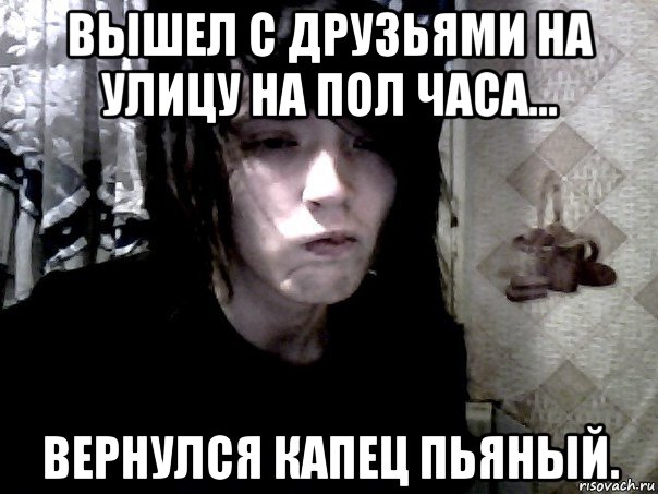 вышел с друзьями на улицу на пол часа... вернулся капец пьяный.