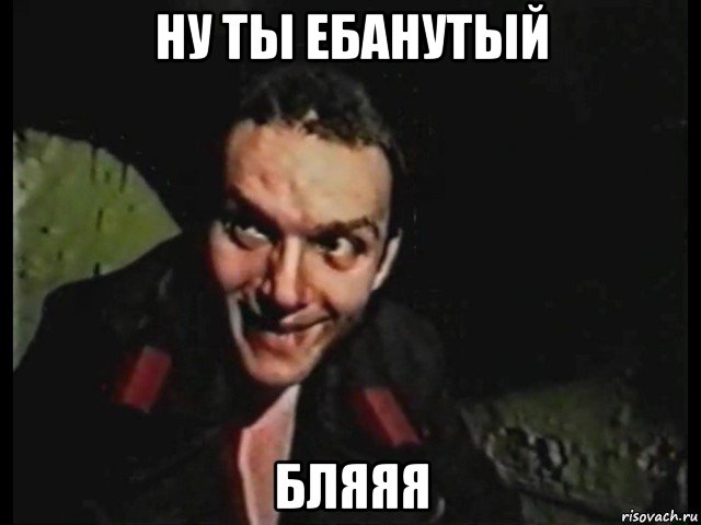 ну ты ебанутый бляяя