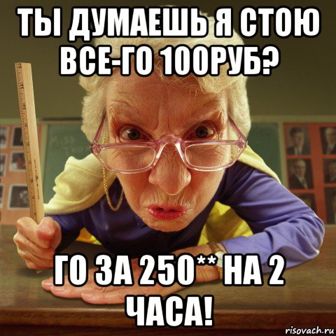 ты думаешь я стою все-го 100руб? го за 250** на 2 часа!