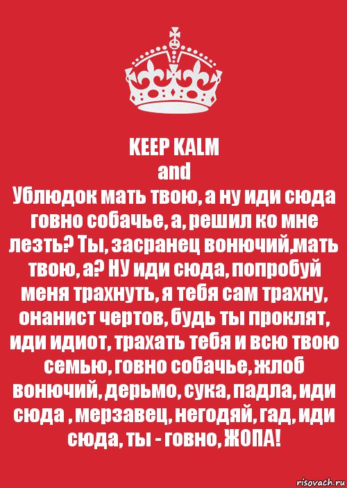 KEEP KALM
and
Ублюдок мать твою, а ну иди сюда говно собачье, а, решил ко мне лезть? Ты, засранец вонючий,мать твою, а? НУ иди сюда, попробуй меня трахнуть, я тебя сам трахну, онанист чертов, будь ты проклят, иди идиот, трахать тебя и всю твою семью, говно собачье, жлоб вонючий, дерьмо, сука, падла, иди сюда , мерзавец, негодяй, гад, иди сюда, ты - говно, ЖОПА!