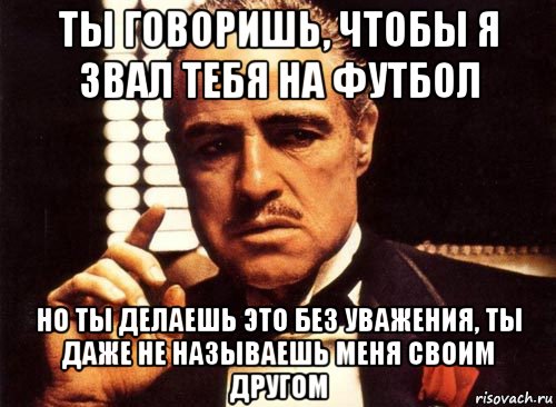 ты говоришь, чтобы я звал тебя на футбол но ты делаешь это без уважения, ты даже не называешь меня своим другом, Мем крестный отец