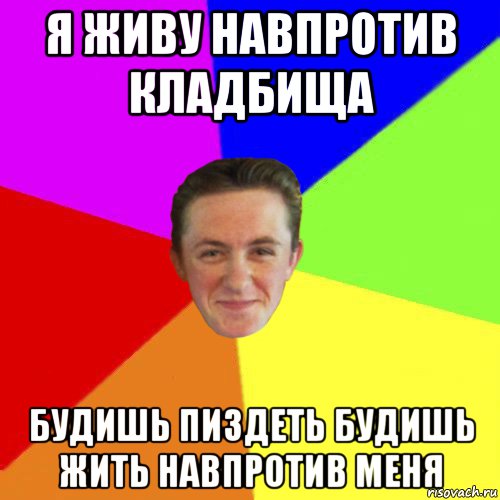 я живу навпротив кладбища будишь пиздеть будишь жить навпротив меня