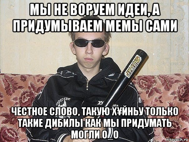 мы не воруем идеи, а придумываем мемы сами честное слово, такую х¥йньу только такие дибилы как мы придумать могли о_о