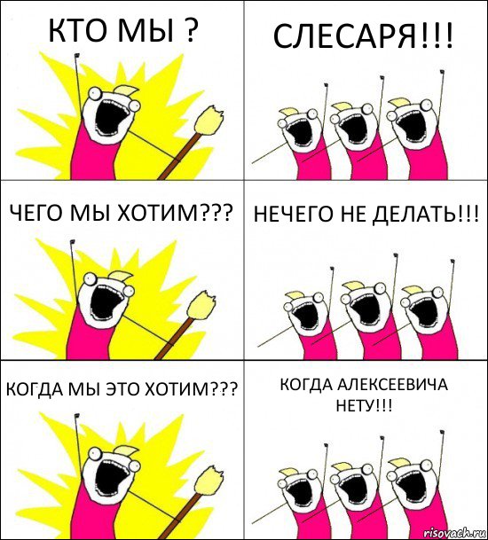 КТО МЫ ? СЛЕСАРЯ!!! ЧЕГО МЫ ХОТИМ??? НЕЧЕГО НЕ ДЕЛАТЬ!!! КОГДА МЫ ЭТО ХОТИМ??? КОГДА АЛЕКСЕЕВИЧА НЕТУ!!!