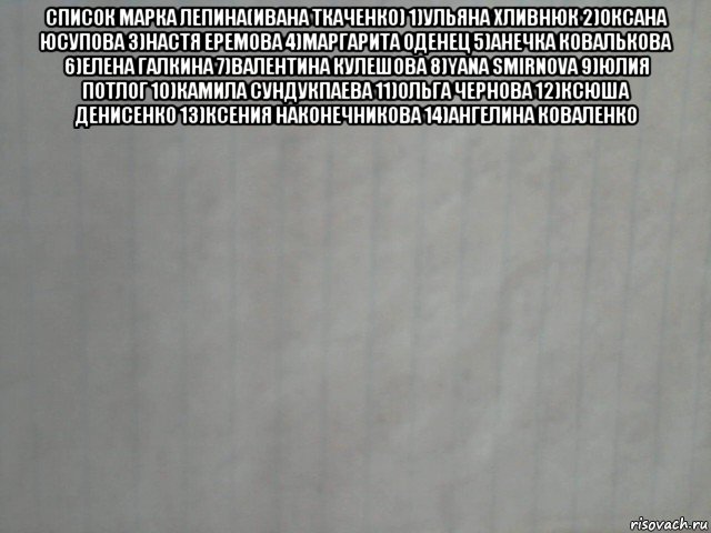 список марка лепина(ивана ткаченко) 1)ульяна хливнюк 2)оксана юсупова 3)настя еремова 4)маргарита оденец 5)анечка ковалькова 6)елена галкина 7)валентина кулешова 8)yana smirnova 9)юлия потлог 10)камила сундукпаева 11)ольга чернова 12)ксюша денисенко 13)ксения наконечникова 14)ангелина коваленко , Мем лист