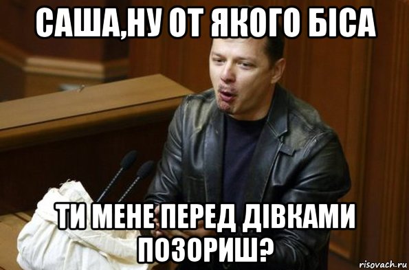саша,ну от якого біса ти мене перед дівками позориш?