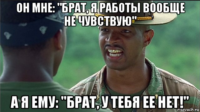 он мне: "брат, я работы вообще не чувствую" а я ему: "брат, у тебя ее нет!"