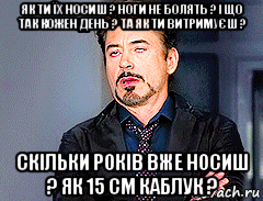 як ти їх носиш ? ноги не болять ? і що так кожен день ? та як ти витримуєш ? скільки років вже носиш ? як 15 см каблук ?