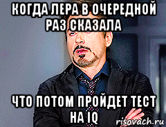когда лера в очередной раз сказала что потом пройдет тест на iq