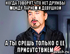 когда говорят,что нет дружбы между парнем и девушкой а ты срешь только с ее присутствием