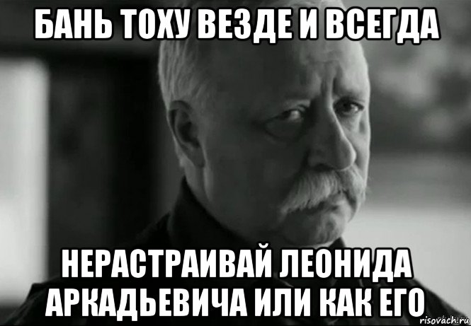 бань тоху везде и всегда нерастраивай леонида аркадьевича или как его, Мем Не расстраивай Леонида Аркадьевича