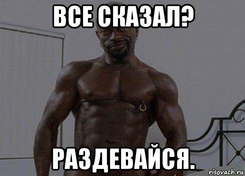 все сказал? раздевайся.