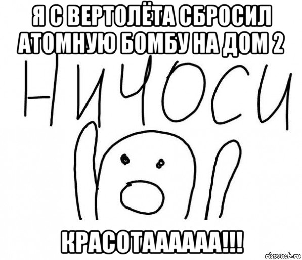 я с вертолёта сбросил атомную бомбу на дом 2 красотаааааа!!!, Мем  Ничоси