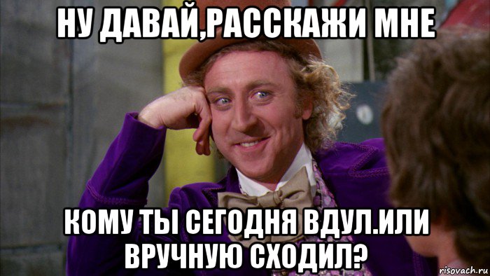 ну давай,расскажи мне кому ты сегодня вдул.или вручную сходил?, Мем Ну давай расскажи (Вилли Вонка)