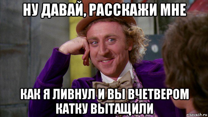 ну давай, расскажи мне как я ливнул и вы вчетвером катку вытащили, Мем Ну давай расскажи (Вилли Вонка)