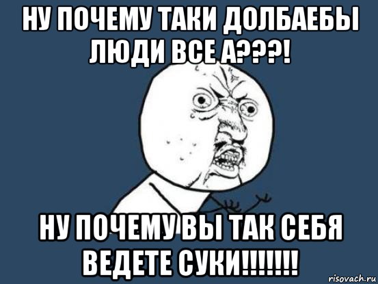 ну почему таки долбаебы люди все а???! ну почему вы так себя ведете суки!!!!!!!, Мем Ну почему