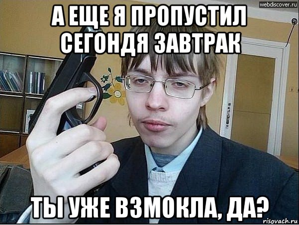а еще я пропустил сегондя завтрак ты уже взмокла, да?