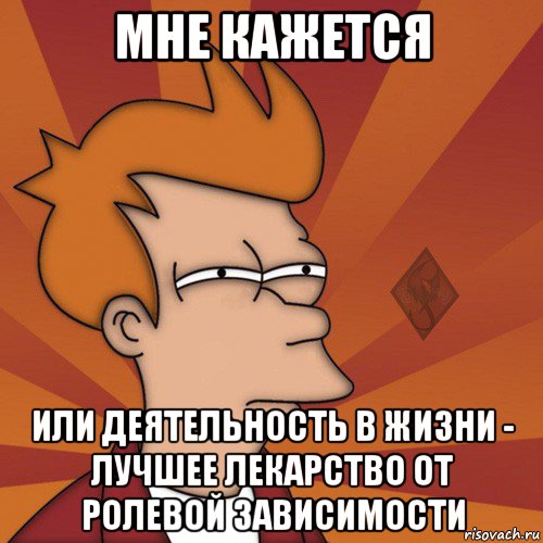 мне кажется или деятельность в жизни - лучшее лекарство от ролевой зависимости