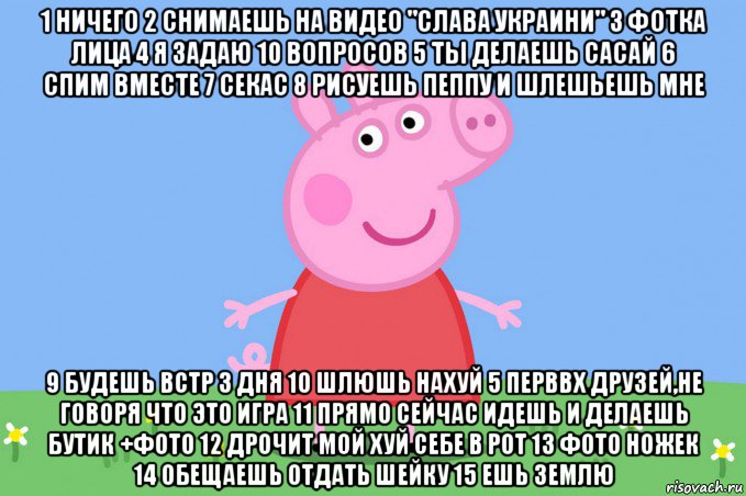 1 ничего 2 снимаешь на видео "слава украини" 3 фотка лица 4 я задаю 10 вопросов 5 ты делаешь сасай 6 спим вместе 7 секас 8 рисуешь пеппу и шлешьешь мне 9 будешь встр 3 дня 10 шлюшь нахуй 5 перввх друзей,не говоря что это игра 11 прямо сейчас идешь и делаешь бутик +фото 12 дрочит мой хуй себе в рот 13 фото ножек 14 обещаешь отдать шейку 15 ешь землю