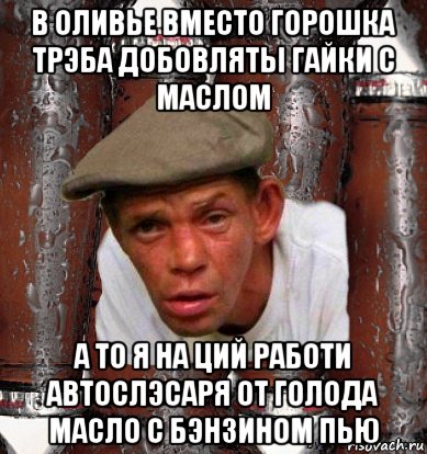 в оливье вместо горошка трэба добовляты гайки с маслом а то я на ций работи автослэсаря от голода масло с бэнзином пью