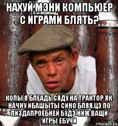 нахуй мэни компьюер с играми блять? колы я блеадь сяду на трактор як начну ибашыты сино бляя,цэ по пиздапроёбней будэ ниж ващи игры ебучи
