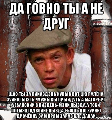 да говно ты а не друг щоо ты за пиииздэць купыв вот цю палёну хуйню блять?мужыкы прыидуть а магарыч уебанский в пиздень-мэни пызда,а тоби племяш вдвойне пызда-ебашь цю хуйню дрочённу сам прям зараз бле давай