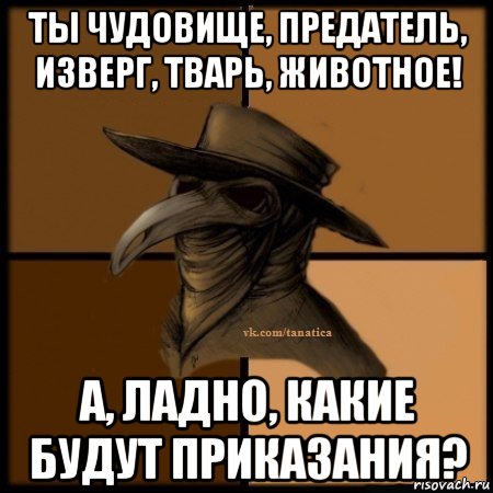 ты чудовище, предатель, изверг, тварь, животное! а, ладно, какие будут приказания?